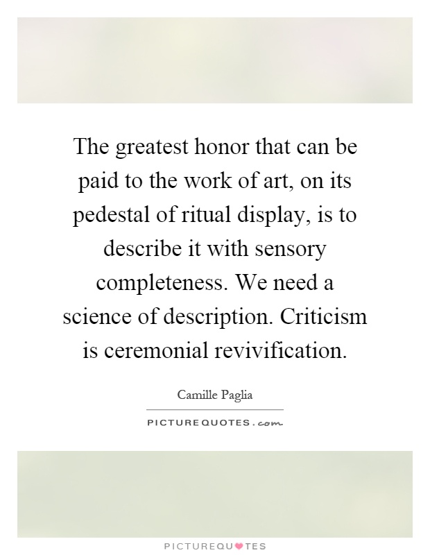 The greatest honor that can be paid to the work of art, on its pedestal of ritual display, is to describe it with sensory completeness. We need a science of description. Criticism is ceremonial revivification Picture Quote #1