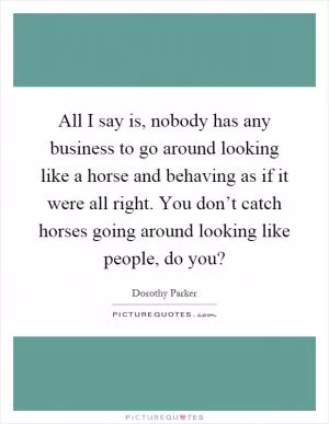 All I say is, nobody has any business to go around looking like a horse and behaving as if it were all right. You don’t catch horses going around looking like people, do you? Picture Quote #1