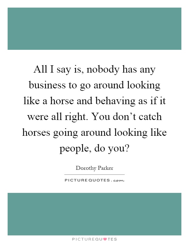 All I say is, nobody has any business to go around looking like a horse and behaving as if it were all right. You don't catch horses going around looking like people, do you? Picture Quote #1