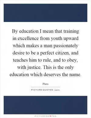 By education I mean that training in excellence from youth upward which makes a man passionately desire to be a perfect citizen, and teaches him to rule, and to obey, with justice. This is the only education which deserves the name Picture Quote #1