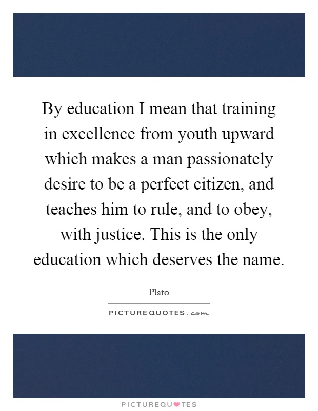 By education I mean that training in excellence from youth upward which makes a man passionately desire to be a perfect citizen, and teaches him to rule, and to obey, with justice. This is the only education which deserves the name Picture Quote #1