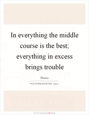 In everything the middle course is the best; everything in excess brings trouble Picture Quote #1