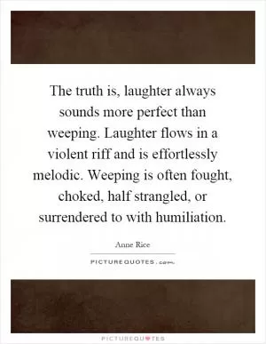 The truth is, laughter always sounds more perfect than weeping. Laughter flows in a violent riff and is effortlessly melodic. Weeping is often fought, choked, half strangled, or surrendered to with humiliation Picture Quote #1