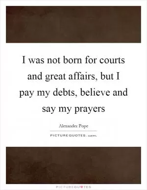 I was not born for courts and great affairs, but I pay my debts, believe and say my prayers Picture Quote #1