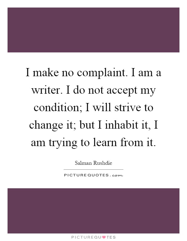 I make no complaint. I am a writer. I do not accept my condition; I will strive to change it; but I inhabit it, I am trying to learn from it Picture Quote #1