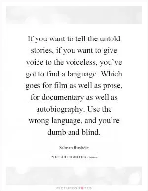 If you want to tell the untold stories, if you want to give voice to the voiceless, you’ve got to find a language. Which goes for film as well as prose, for documentary as well as autobiography. Use the wrong language, and you’re dumb and blind Picture Quote #1