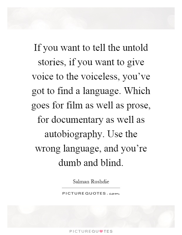 If you want to tell the untold stories, if you want to give voice to the voiceless, you've got to find a language. Which goes for film as well as prose, for documentary as well as autobiography. Use the wrong language, and you're dumb and blind Picture Quote #1