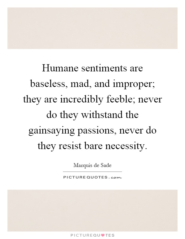Humane sentiments are baseless, mad, and improper; they are incredibly feeble; never do they withstand the gainsaying passions, never do they resist bare necessity Picture Quote #1