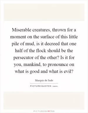 Miserable creatures, thrown for a moment on the surface of this little pile of mud, is it decreed that one half of the flock should be the persecutor of the other? Is it for you, mankind, to pronounce on what is good and what is evil? Picture Quote #1