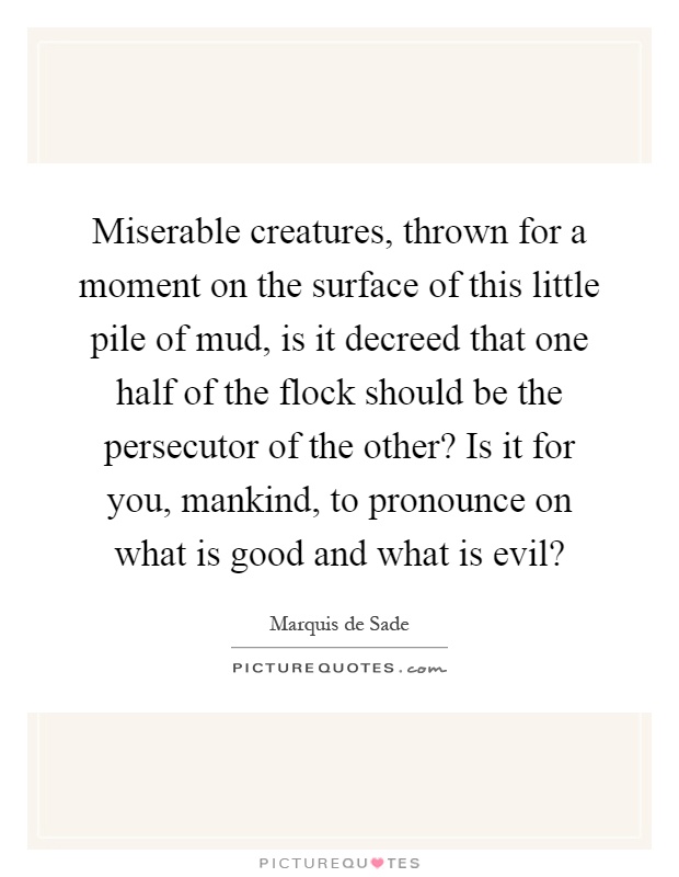 Miserable creatures, thrown for a moment on the surface of this little pile of mud, is it decreed that one half of the flock should be the persecutor of the other? Is it for you, mankind, to pronounce on what is good and what is evil? Picture Quote #1