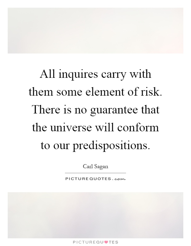 All inquires carry with them some element of risk. There is no guarantee that the universe will conform to our predispositions Picture Quote #1