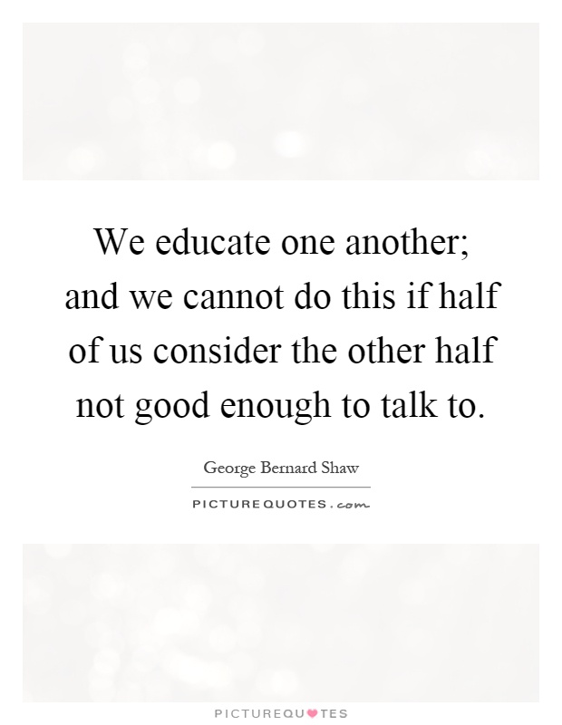 We educate one another; and we cannot do this if half of us consider the other half not good enough to talk to Picture Quote #1