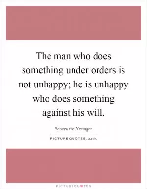 The man who does something under orders is not unhappy; he is unhappy who does something against his will Picture Quote #1