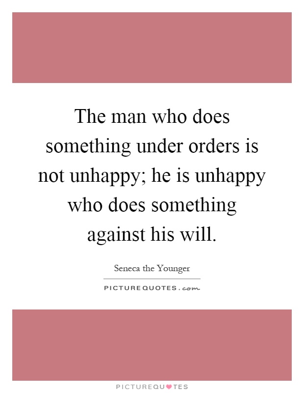 The man who does something under orders is not unhappy; he is unhappy who does something against his will Picture Quote #1