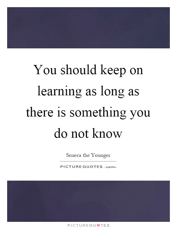 You should keep on learning as long as there is something you do not know Picture Quote #1