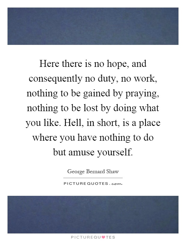 Here there is no hope, and consequently no duty, no work, nothing to be gained by praying, nothing to be lost by doing what you like. Hell, in short, is a place where you have nothing to do but amuse yourself Picture Quote #1
