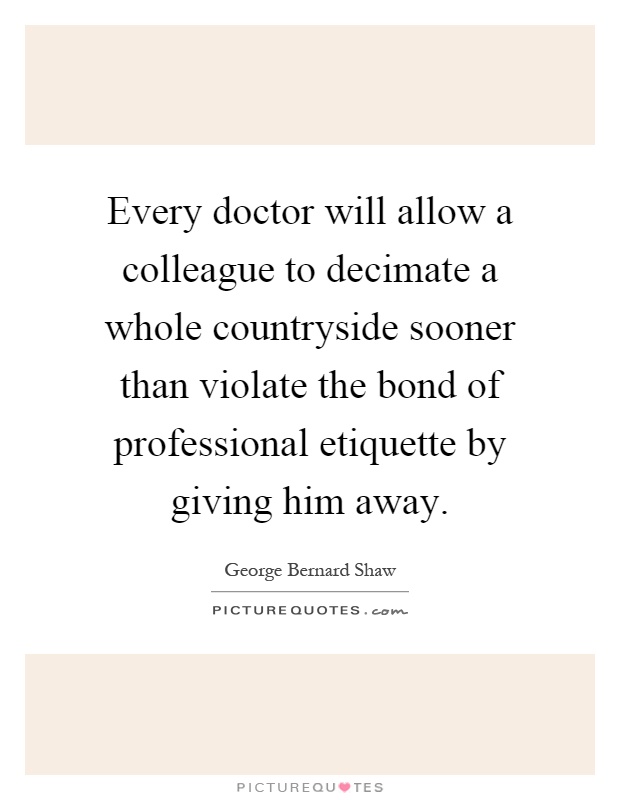 Every doctor will allow a colleague to decimate a whole countryside sooner than violate the bond of professional etiquette by giving him away Picture Quote #1