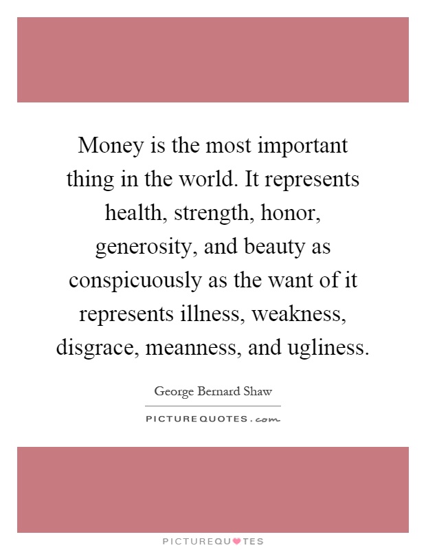 Money is the most important thing in the world. It represents health, strength, honor, generosity, and beauty as conspicuously as the want of it represents illness, weakness, disgrace, meanness, and ugliness Picture Quote #1