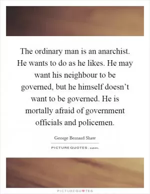 The ordinary man is an anarchist. He wants to do as he likes. He may want his neighbour to be governed, but he himself doesn’t want to be governed. He is mortally afraid of government officials and policemen Picture Quote #1