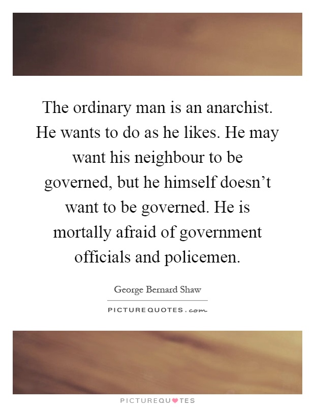 The ordinary man is an anarchist. He wants to do as he likes. He may want his neighbour to be governed, but he himself doesn't want to be governed. He is mortally afraid of government officials and policemen Picture Quote #1