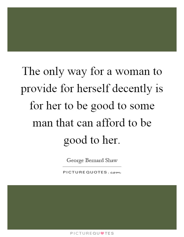 The only way for a woman to provide for herself decently is for her to be good to some man that can afford to be good to her Picture Quote #1
