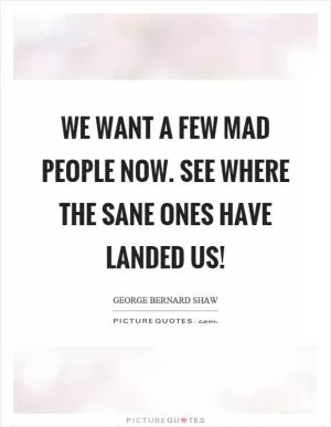 We want a few mad people now. See where the sane ones have landed us! Picture Quote #1