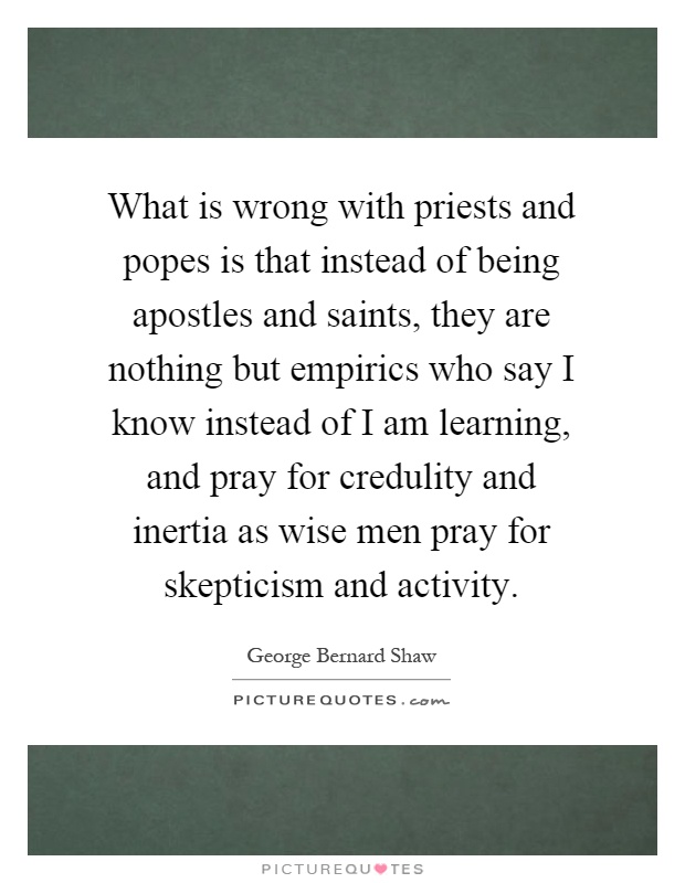 What is wrong with priests and popes is that instead of being apostles and saints, they are nothing but empirics who say I know instead of I am learning, and pray for credulity and inertia as wise men pray for skepticism and activity Picture Quote #1