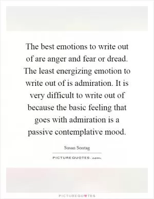 The best emotions to write out of are anger and fear or dread. The least energizing emotion to write out of is admiration. It is very difficult to write out of because the basic feeling that goes with admiration is a passive contemplative mood Picture Quote #1
