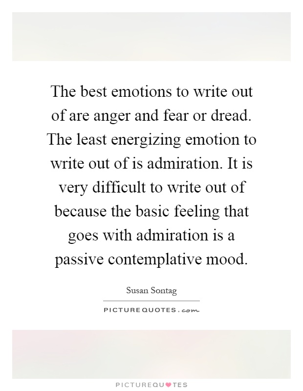 The best emotions to write out of are anger and fear or dread. The least energizing emotion to write out of is admiration. It is very difficult to write out of because the basic feeling that goes with admiration is a passive contemplative mood Picture Quote #1