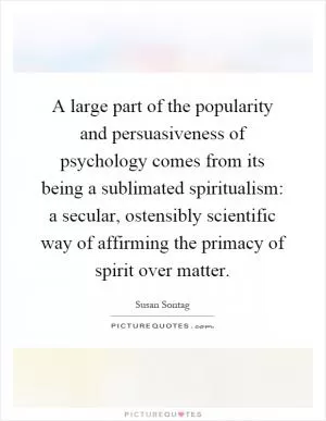 A large part of the popularity and persuasiveness of psychology comes from its being a sublimated spiritualism: a secular, ostensibly scientific way of affirming the primacy of spirit over matter Picture Quote #1