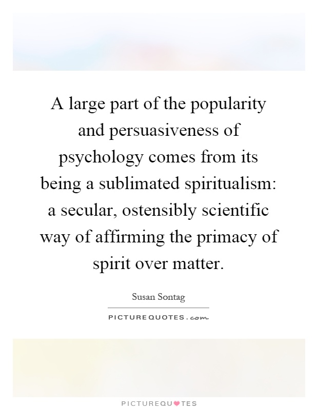 A large part of the popularity and persuasiveness of psychology comes from its being a sublimated spiritualism: a secular, ostensibly scientific way of affirming the primacy of spirit over matter Picture Quote #1