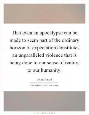That even an apocalypse can be made to seem part of the ordinary horizon of expectation constitutes an unparalleled violence that is being done to our sense of reality, to our humanity Picture Quote #1