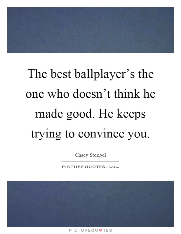 The best ballplayer's the one who doesn't think he made good. He keeps trying to convince you Picture Quote #1