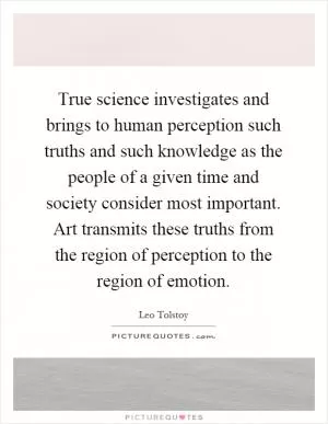 True science investigates and brings to human perception such truths and such knowledge as the people of a given time and society consider most important. Art transmits these truths from the region of perception to the region of emotion Picture Quote #1