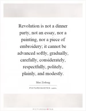 Revolution is not a dinner party, not an essay, nor a painting, nor a piece of embroidery; it cannot be advanced softly, gradually, carefully, considerately, respectfully, politely, plainly, and modestly Picture Quote #1
