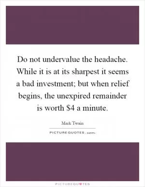 Do not undervalue the headache. While it is at its sharpest it seems a bad investment; but when relief begins, the unexpired remainder is worth $4 a minute Picture Quote #1