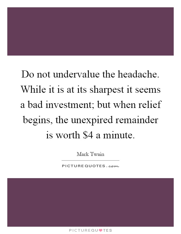 Do not undervalue the headache. While it is at its sharpest it seems a bad investment; but when relief begins, the unexpired remainder is worth $4 a minute Picture Quote #1