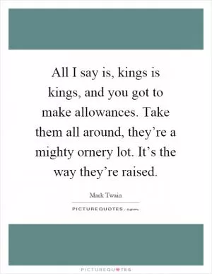 All I say is, kings is kings, and you got to make allowances. Take them all around, they’re a mighty ornery lot. It’s the way they’re raised Picture Quote #1