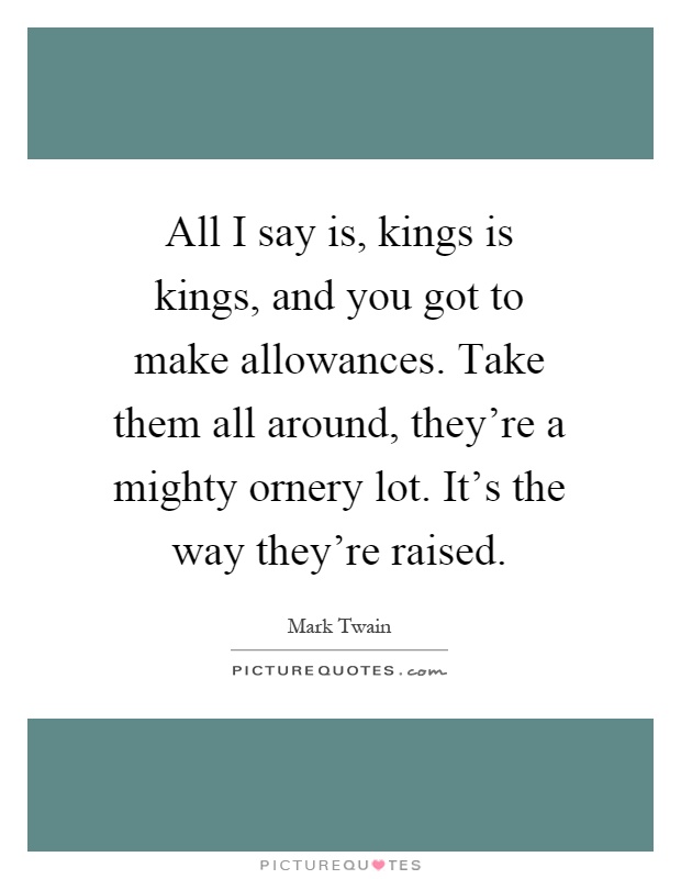 All I say is, kings is kings, and you got to make allowances. Take them all around, they're a mighty ornery lot. It's the way they're raised Picture Quote #1