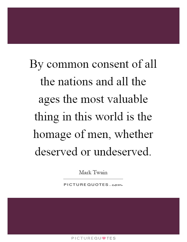 By common consent of all the nations and all the ages the most valuable thing in this world is the homage of men, whether deserved or undeserved Picture Quote #1