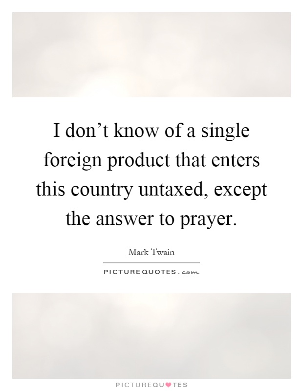 I don't know of a single foreign product that enters this country untaxed, except the answer to prayer Picture Quote #1