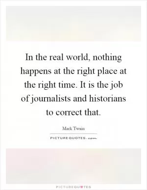 In the real world, nothing happens at the right place at the right time. It is the job of journalists and historians to correct that Picture Quote #1
