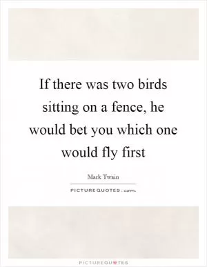 If there was two birds sitting on a fence, he would bet you which one would fly first Picture Quote #1