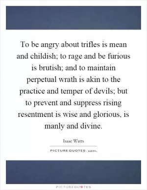 To be angry about trifles is mean and childish; to rage and be furious is brutish; and to maintain perpetual wrath is akin to the practice and temper of devils; but to prevent and suppress rising resentment is wise and glorious, is manly and divine Picture Quote #1