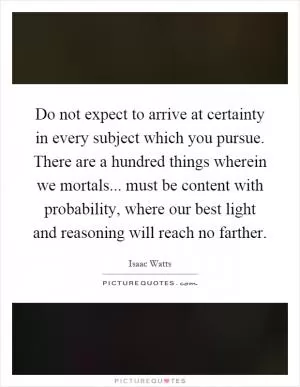 Do not expect to arrive at certainty in every subject which you pursue. There are a hundred things wherein we mortals... must be content with probability, where our best light and reasoning will reach no farther Picture Quote #1