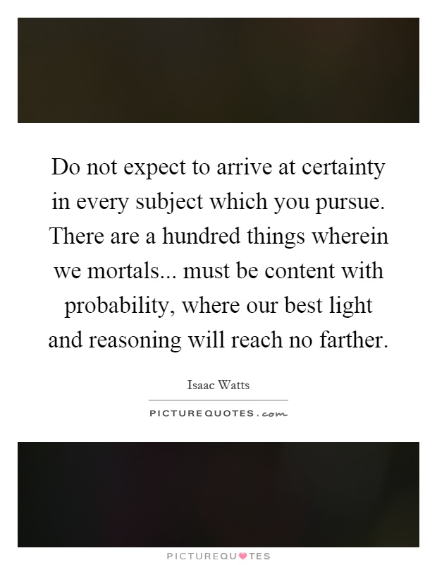 Do not expect to arrive at certainty in every subject which you pursue. There are a hundred things wherein we mortals... must be content with probability, where our best light and reasoning will reach no farther Picture Quote #1