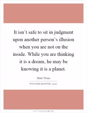 It isn’t safe to sit in judgment upon another person’s illusion when you are not on the inside. While you are thinking it is a dream, he may be knowing it is a planet Picture Quote #1