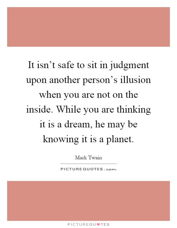 It isn't safe to sit in judgment upon another person's illusion when you are not on the inside. While you are thinking it is a dream, he may be knowing it is a planet Picture Quote #1