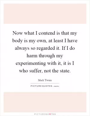 Now what I contend is that my body is my own, at least I have always so regarded it. If I do harm through my experimenting with it, it is I who suffer, not the state Picture Quote #1