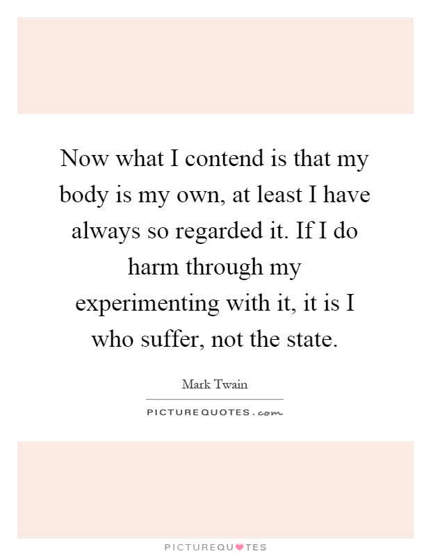 Now what I contend is that my body is my own, at least I have always so regarded it. If I do harm through my experimenting with it, it is I who suffer, not the state Picture Quote #1